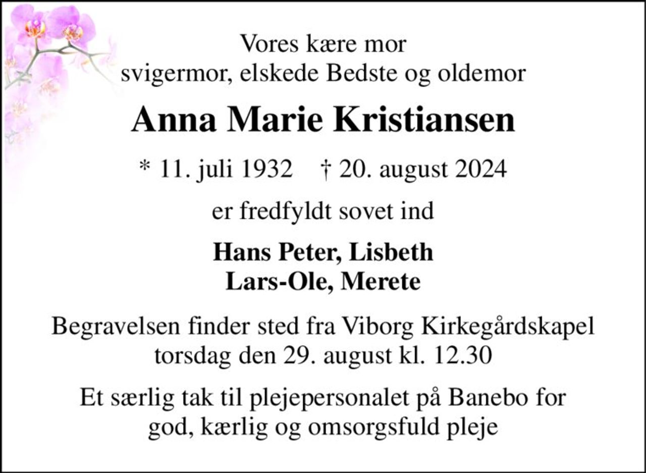 Vores kære mor svigermor, elskede Bedste og oldemor 
Anna Marie Kristiansen 
*​ 11. juli 1932​    †​ 20. august 2024 
er fredfyldt sovet ind 
Hans Peter, Lisbeth Lars-Ole, Merete 
Begravelsen finder sted fra Viborg Kirkegårdskapel torsdag den 29. august kl. 12.30 
Et særlig tak til plejepersonalet på Banebo for god, kærlig og omsorgsfuld pleje