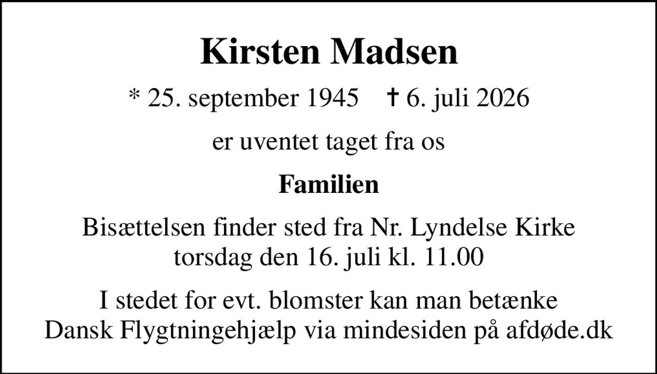 Kirsten Madsen
* 25. september 1945    ✝ 6. juli 2026
er uventet taget fra os
Familien
Bisættelsen finder sted fra Nr. Lyndelse Kirke  torsdag den 16. juli kl. 11.00 
I stedet for evt. blomster kan man betænke
					Dansk Flygtningehjælp via mindesiden på afdøde.dk