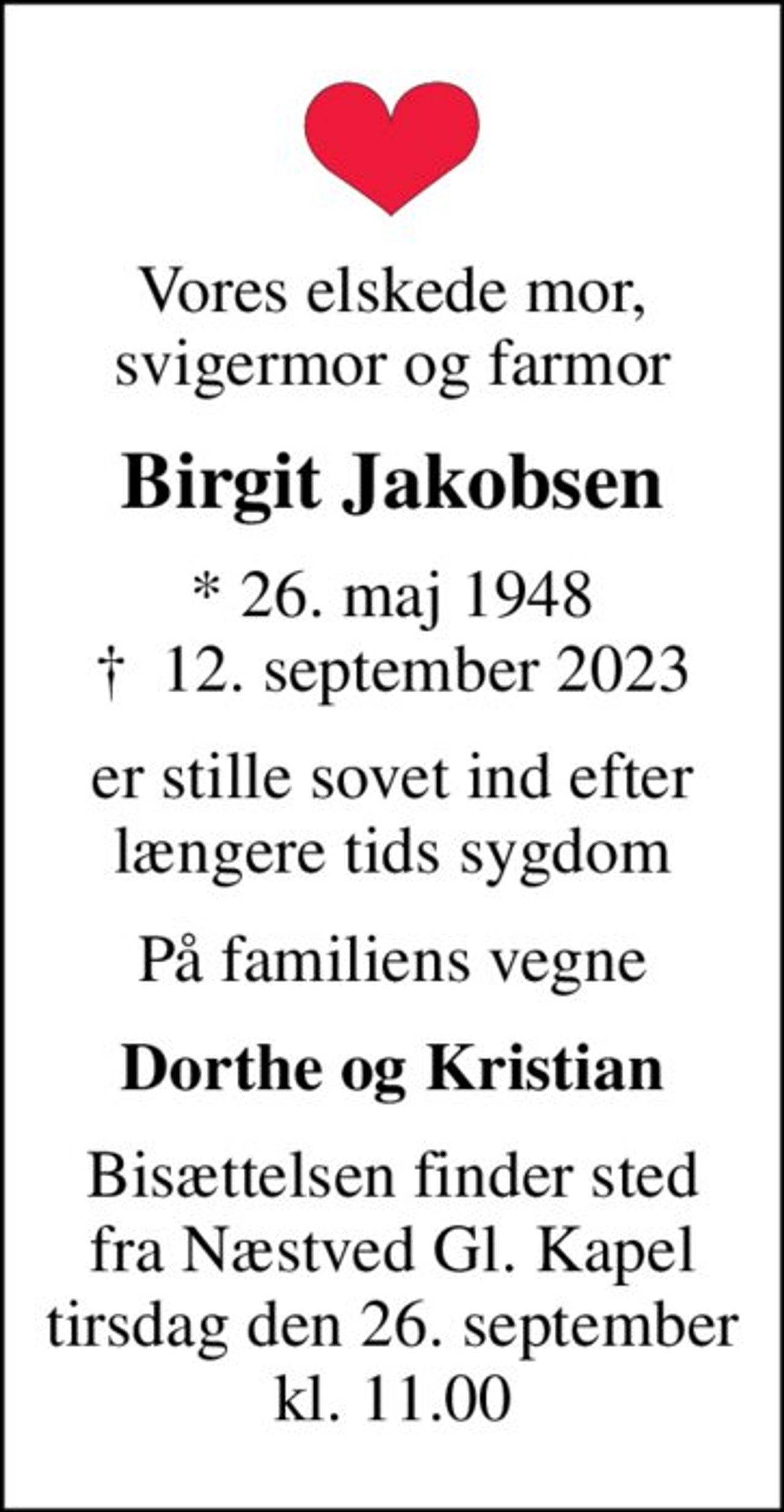 Vores elskede mor, svigermor og farmor
Birgit Jakobsen
* 26. maj 1948
						✝ 12. september 2023
er stille sovet ind efter længere tids sygdom
På familiens vegne
Dorthe og Kristian
Bisættelsen finder sted fra Næstved Gl. Kapel tirsdag den 26. september kl. 11.00