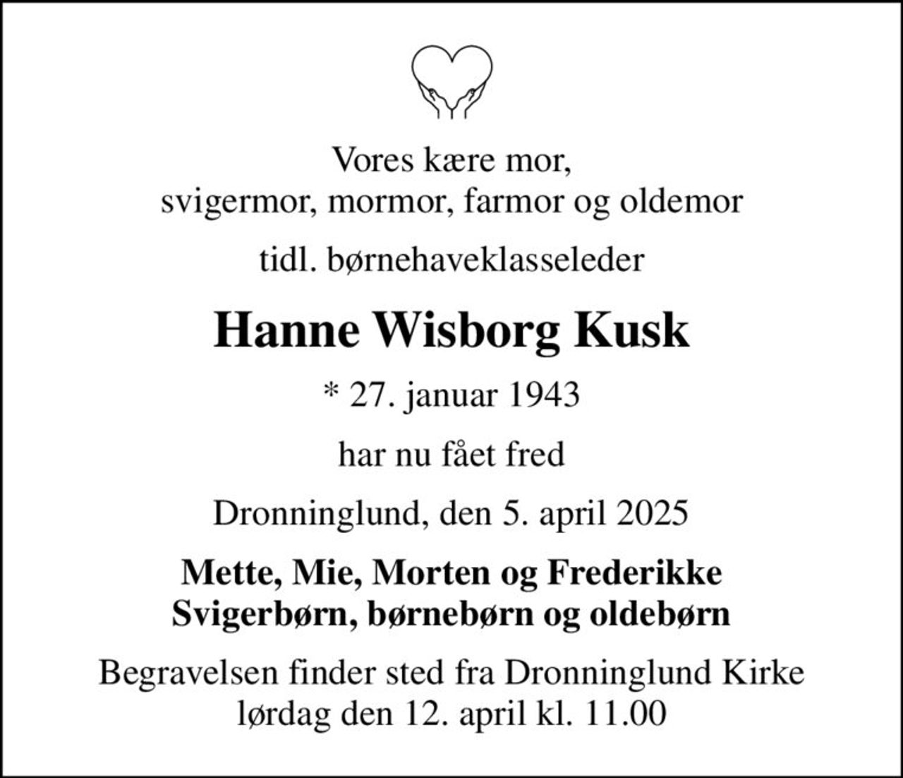 Vores kære mor, svigermor, mormor, farmor og oldemor
tidl. børnehaveklasseleder
Hanne Wisborg Kusk
* 27. januar 1943
har nu fået fred
Dronninglund, den 5. april 2025
Mette, Mie, Morten og Frederikke Svigerbørn, børnebørn og oldebørn
Begravelsen finder sted fra Dronninglund Kirke  lørdag den 12. april kl. 11.00