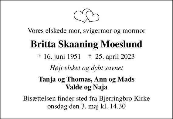 Vores elskede mor, svigermor og mormor
Britta Skaaning Moeslund
* 16. juni 1951    &#x271d; 25. april 2023
Højt elsket og dybt savnet
Tanja og Thomas, Ann og Mads Valde og Naja
Bisættelsen finder sted fra Bjerringbro Kirke  onsdag den 3. maj kl. 14.30