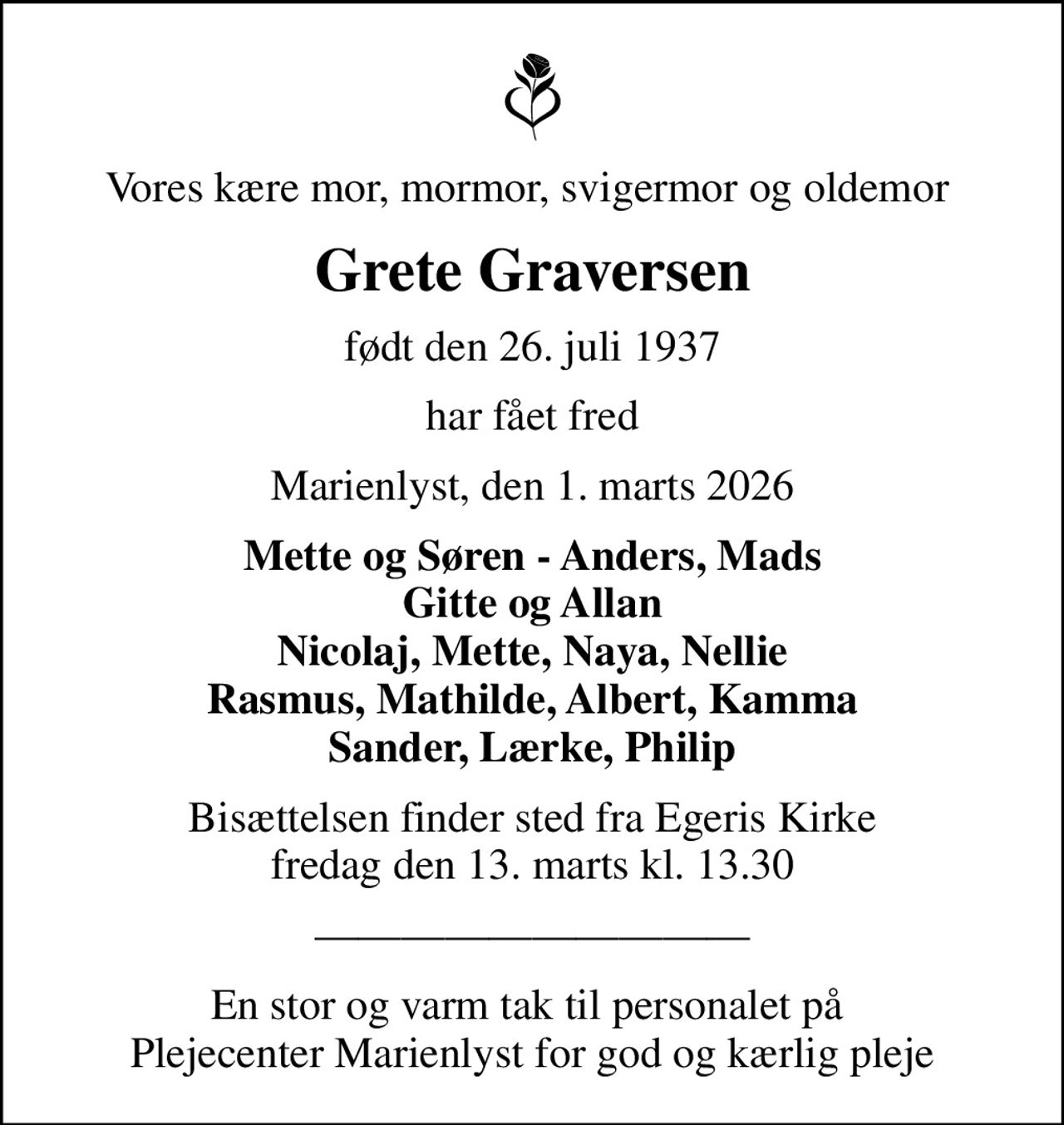 Vores kære mor, mormor, svigermor og oldemor 
Grete Graversen
født den 26. juli 1937
har fået fred
Marienlyst, den 1. marts 2026
Mette og Søren - Anders, Mads Gitte og Allan Nicolaj, Mette, Naya, Nellie Rasmus, Mathilde, Albert, Kamma Sander, Lærke, Philip
Bisættelsen finder sted fra Egeris Kirke  fredag den 13. marts kl. 13.30 
En stor og varm tak til personalet på  Plejecenter Marienlyst for god og kærlig pleje