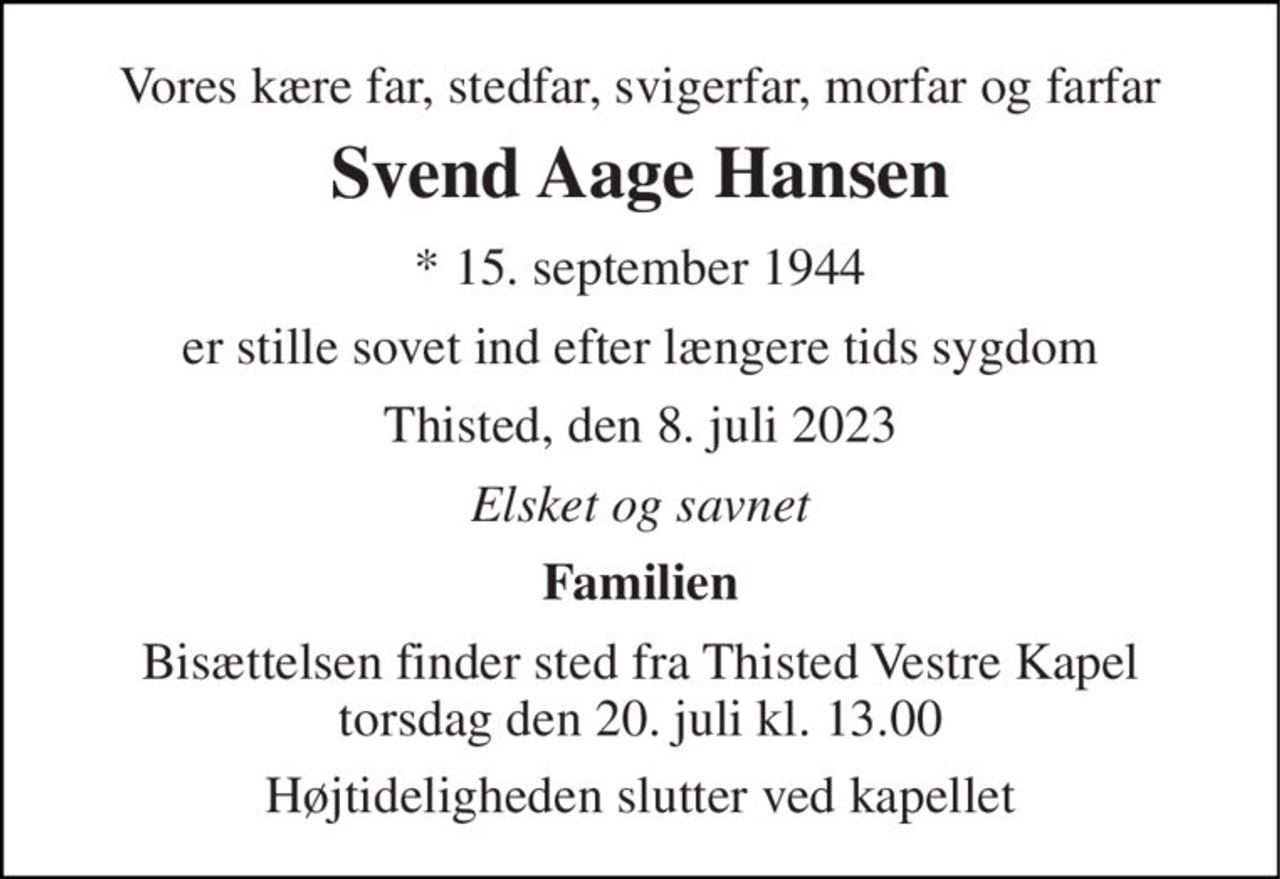Vores kære far, stedfar, svigerfar, morfar og farfar 
Svend Aage Hansen 
* 15. september 1944 
er stille sovet ind efter længere tids sygdom 
Thisted, den 8. juli 2023 
Elsket og savnet 
Familien 
Bisættelsen finder sted fra Thisted Vestre Kapel torsdag den 20. juli kl. 13.00 
Højtideligheden slutter ved kapellet