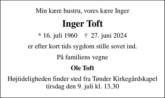 Min kære hustru, vores kære Inger
Inger Toft
* 16. juli 1960    &#x271d; 27. juni 2024
er efter kort tids sygdom stille sovet ind.
På familiens vegne
Ole Toft
Højtideligheden finder sted fra Tønder Kirkegårdskapel  tirsdag den 9. juli kl. 13.30