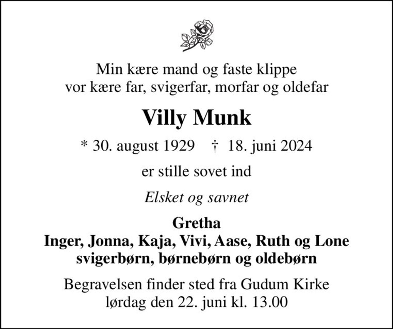 Min kære mand og faste klippe vor kære far, svigerfar, morfar og oldefar
Villy Munk
* 30. august 1929    ✝ 18. juni 2024
er stille sovet ind
Elsket og savnet
Gretha Inger, Jonna, Kaja, Vivi, Aase, Ruth og Lone svigerbørn, børnebørn og oldebørn
Begravelsen finder sted fra Gudum Kirke  lørdag den 22. juni kl. 13.00