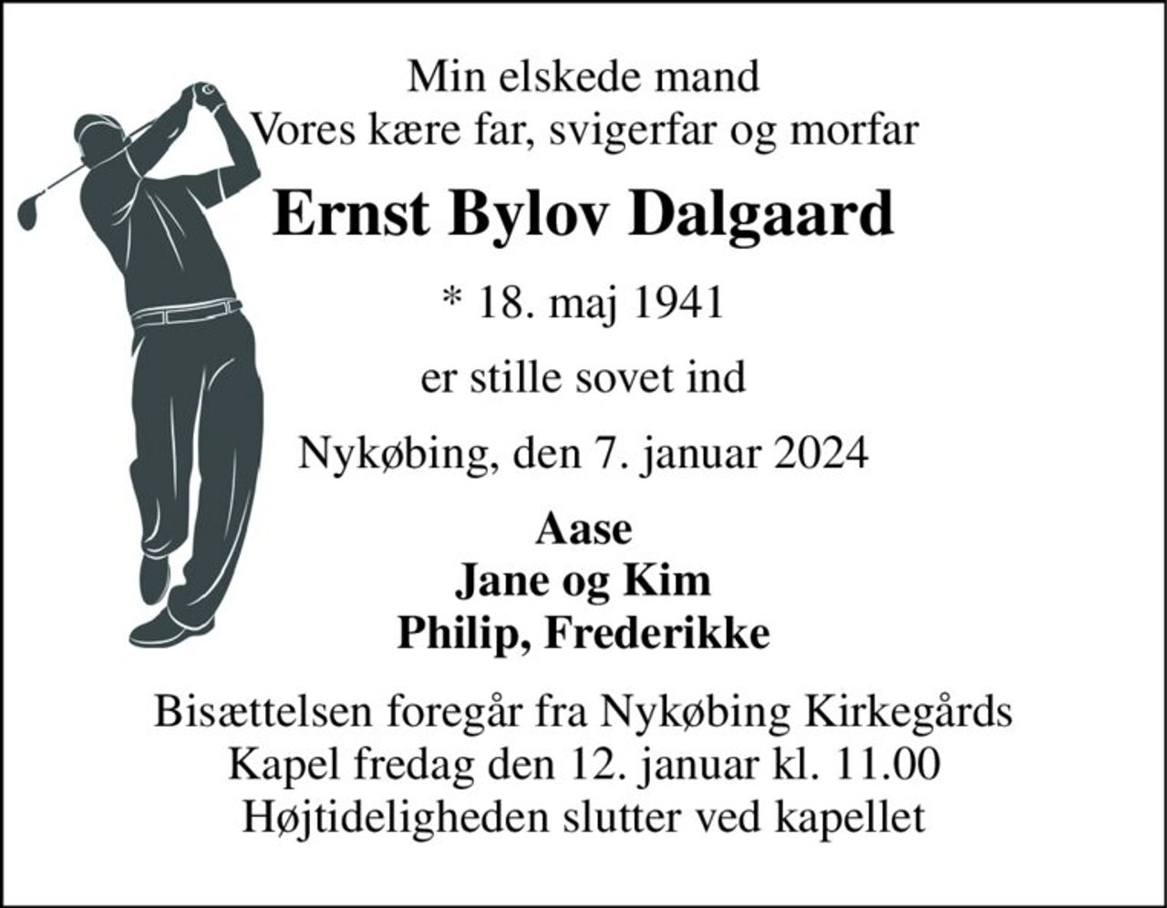Min elskede mand Vores kære far, svigerfar og morfar 
Ernst Bylov Dalgaard 
* 18. maj 1941 
er stille sovet ind 
Nykøbing, den 7. januar 2024 
Aase Jane og Kim Philip, Frederikke 
Bisættelsen foregår fra Nykøbing Kirkegårds Kapel fredag den 12. januar kl. 11.00 Højtideligheden slutter ved kapellet