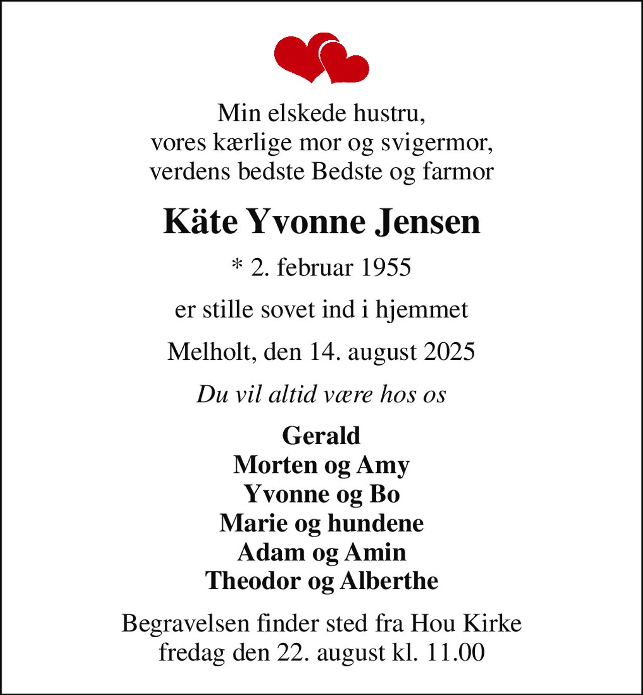 Min elskede hustru, vores kærlige mor og svigermor, verdens bedste Bedste og farmor
Käte Yvonne Jensen
* 2. februar 1955
er stille sovet ind i hjemmet
Melholt, den 14. august 2025
Du vil altid være hos os
Gerald Morten og Amy Yvonne og Bo Marie og hundene Adam og Amin Theodor og Alberthe
Begravelsen finder sted fra Hou Kirke  fredag den 22. august kl. 11.00