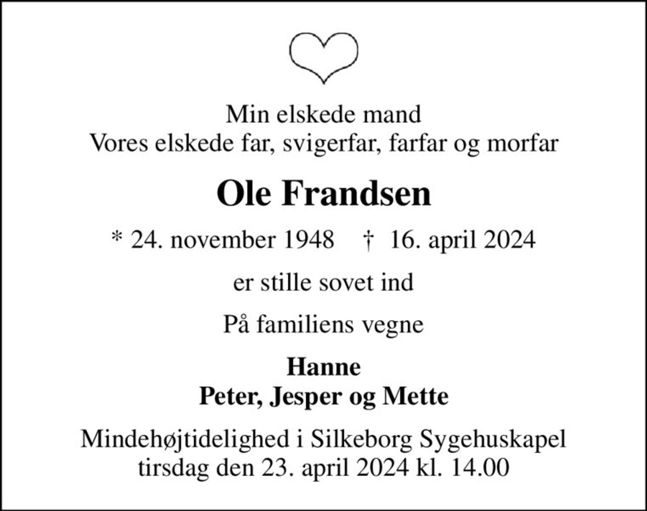 Min elskede mand Vores elskede far, svigerfar, farfar og morfar
Ole Frandsen
* 24. november 1948    ✝ 16. april 2024
er stille sovet ind
På familiens vegne
Hanne Peter, Jesper og Mette
Mindehøjtidelighed i Silkeborg Sygehuskapel tirsdag den 23. april 2024 kl. 14.00