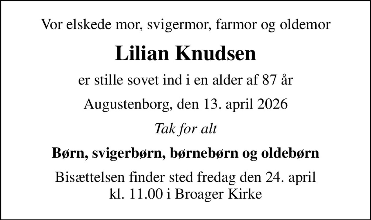 Vor elskede mor, svigermor, farmor og oldemor
Lilian Knudsen
er stille sovet ind i en alder af 87 år
Augustenborg, den 13. april 2026
Tak for alt
Børn, svigerbørn, børnebørn og oldebørn
Bisættelsen finder sted fredag den 24. april kl. 11.00 i Broager Kirke