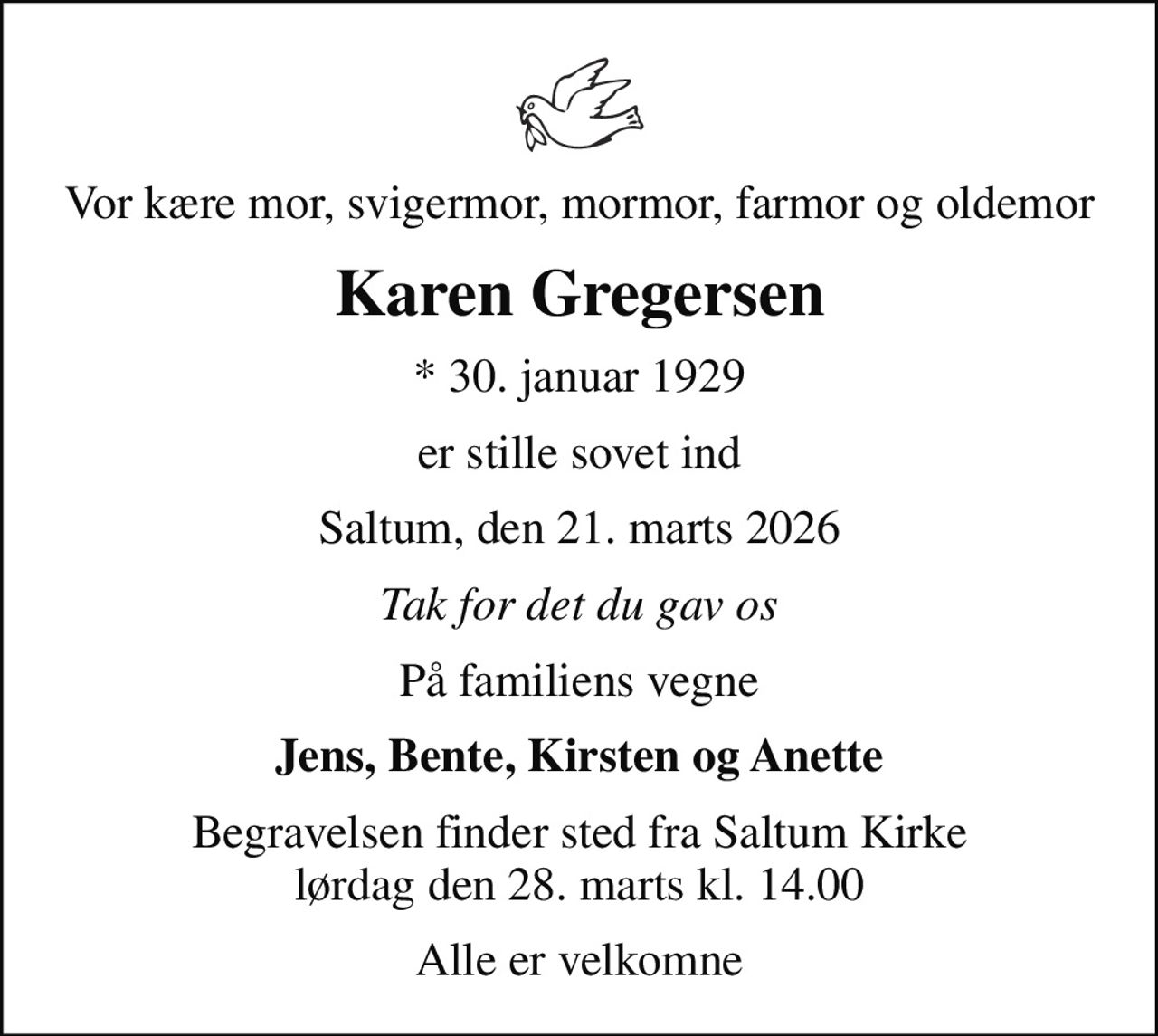 Vor kære mor, svigermor, mormor, farmor og oldemor
Karen Gregersen
* 30. januar 1929
er stille sovet ind
Saltum, den 21. marts 2026
Tak for det du gav os
På familiens vegne
Jens, Bente, Kirsten og Anette
Begravelsen finder sted fra Saltum Kirke  lørdag den 28. marts kl. 14.00 
Alle er velkomne