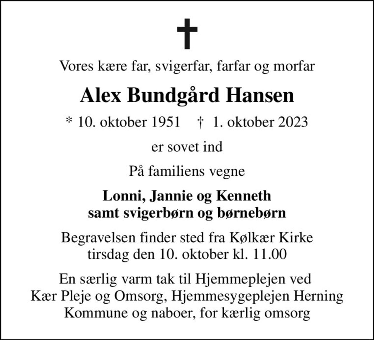 Vores kære far, svigerfar, farfar og morfar
Alex Bundgård Hansen
* 10. oktober 1951    ✝ 1. oktober 2023
er sovet ind
På familiens vegne
Lonni, Jannie og Kenneth samt svigerbørn og børnebørn
Begravelsen finder sted fra Kølkær Kirke  tirsdag den 10. oktober kl. 11.00 
En særlig varm tak til Hjemmeplejen ved  Kær Pleje og Omsorg, Hjemmesygeplejen Herning Kommune og naboer, for kærlig omsorg