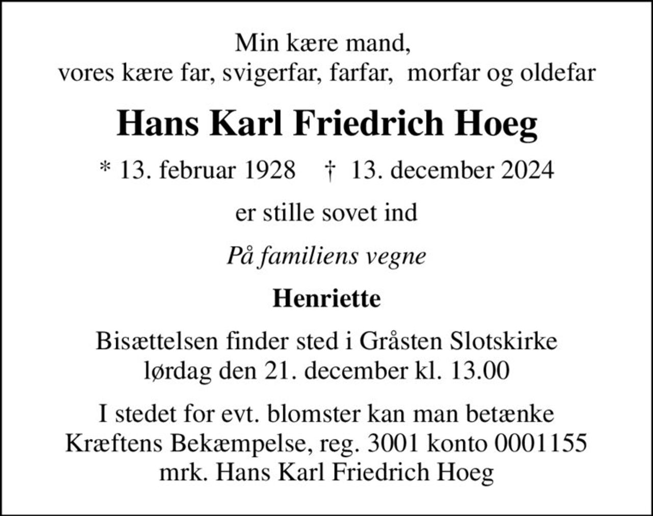 Min kære mand,  vores kære far, svigerfar, farfar,  morfar og oldefar
Hans Karl Friedrich Hoeg
* 13. februar 1928    ✝ 13. december 2024
er stille sovet ind
På familiens vegne
Henriette
Bisættelsen finder sted i Gråsten Slotskirke  lørdag den 21. december kl. 13.00 
I stedet for evt. blomster kan man betænke
					Kræftens Bekæmpelse reg.3001konto0001155mrk. Hans Karl Friedrich
					Hoeg