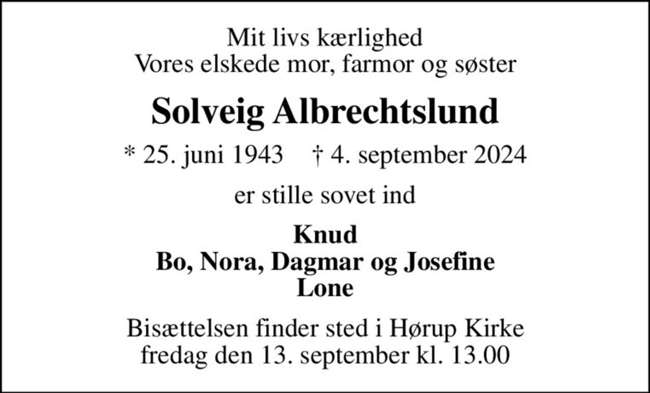 Mit livs kærlighed Vores elskede mor, farmor og søster
Solveig Albrechtslund
* 25. juni 1943    ✝ 4. september 2024
er stille sovet ind
Knud Bo, Nora, Dagmar og Josefine Lone
Bisættelsen finder sted i Hørup Kirke  fredag den 13. september kl. 13.00