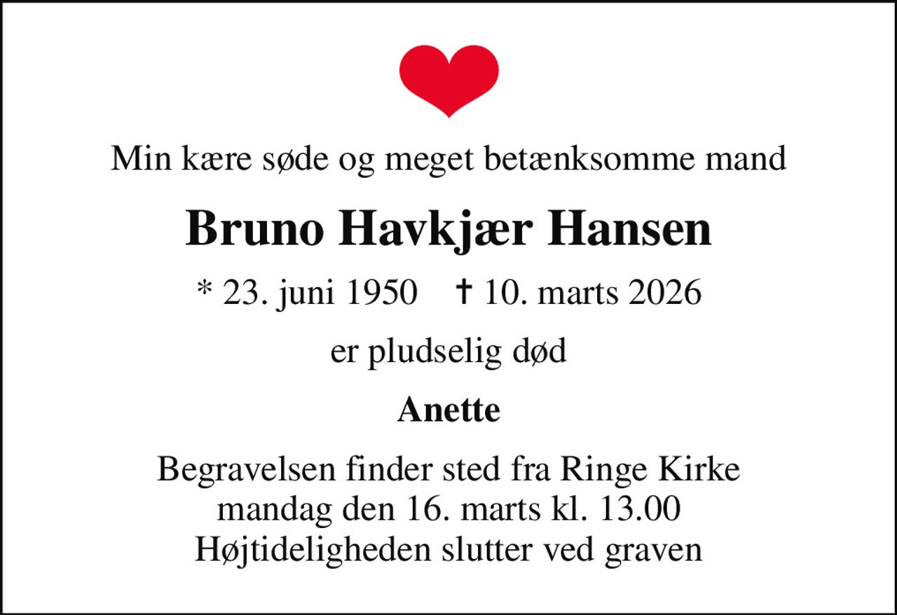 Min kære søde og meget betænksomme mand
Bruno Havkjær Hansen
* 23. juni 1950    ✝ 10. marts 2026
er pludselig død
Anette
Begravelsen finder sted fra Ringe Kirke  mandag den 16. marts kl. 13.00  Højtideligheden slutter ved graven