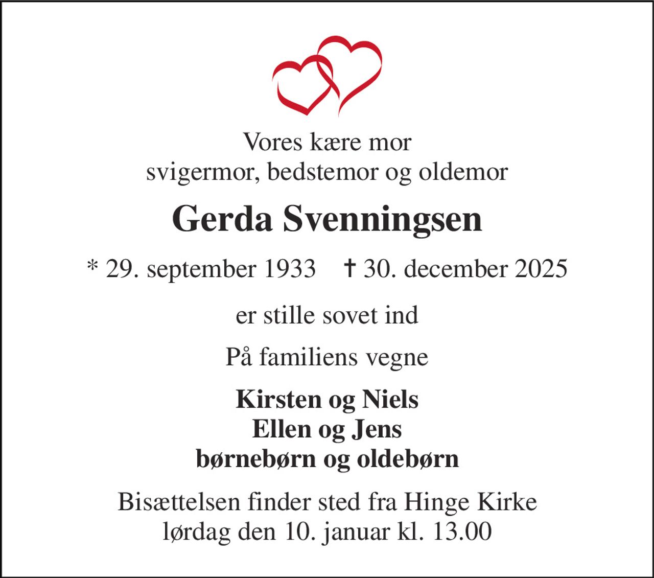 Vores kære mor svigermor, bedstemor og oldemor 
Gerda Svenningsen 
* 29. september 1933    ✝ 30. december 2025 
er stille sovet ind 
På familiens vegne 
Kirsten og Niels Ellen og Jens børnebørn og oldebørn 
Bisættelsen finder sted fra Hinge Kirke lørdag den 10. januar kl. 13.00