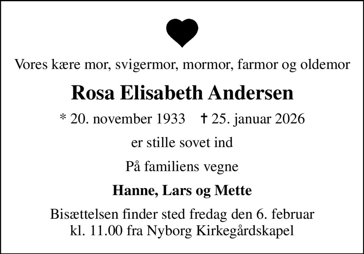 Vores kære mor, svigermor, mormor, farmor og oldemor
Rosa Elisabeth Andersen
* 20. november 1933    ✝ 25. januar 2026
er stille sovet ind
På familiens vegne
Hanne, Lars og Mette
Bisættelsen finder sted fredag den 6. februar kl. 11.00 fra Nyborg Kirkegårdskapel