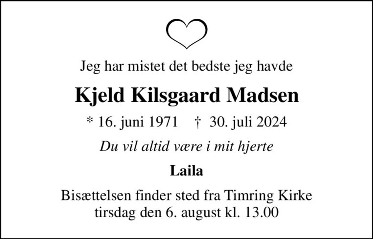 Jeg har mistet det bedste jeg havde
Kjeld Kilsgaard Madsen
* 16. juni 1971    ✝ 30. juli 2024
Du vil altid være i mit hjerte
Laila
Bisættelsen finder sted fra Timring Kirke  tirsdag den 6. august kl. 13.00