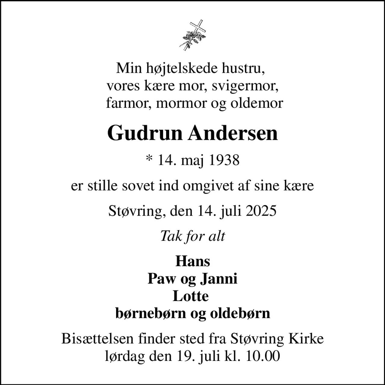 Min højtelskede hustru,  vores kære mor, svigermor,  farmor, mormor og oldemor
Gudrun Andersen
* 14. maj 1938
er stille sovet ind omgivet af sine kære
Støvring, den 14. juli 2025
Tak for alt
Hans Paw og Janni Lotte  børnebørn og oldebørn
Bisættelsen finder sted fra Støvring Kirke  lørdag den 19. juli kl. 10.00