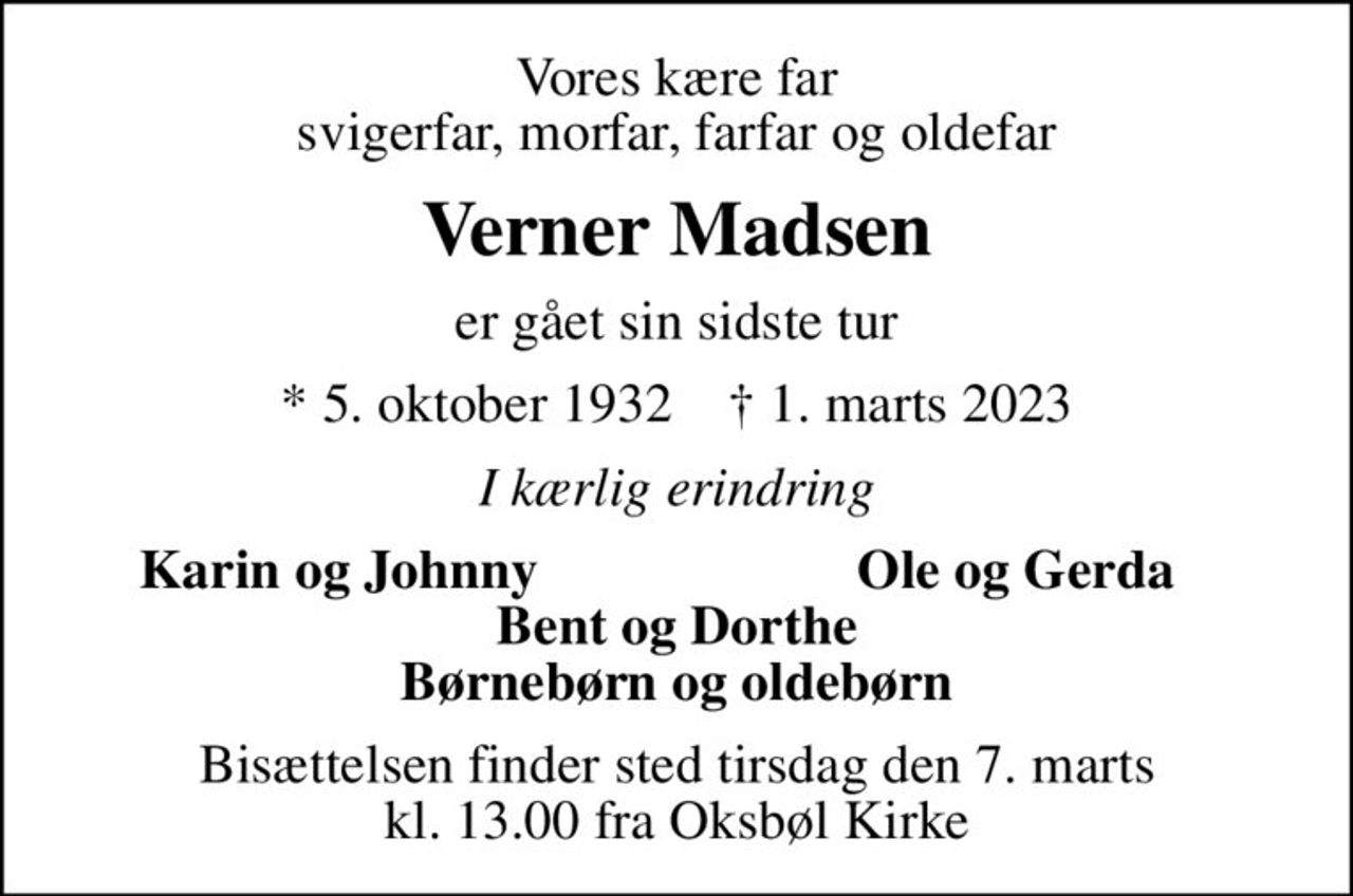 Vores kære far svigerfar, morfar, farfar og oldefar
Verner Madsen
er gået sin sidste tur
* 5. oktober 1932    ✝ 1. marts 2023
I kærlig erindring
Karin og Johnny
Ole og Gerda
Bisættelsen finder sted tirsdag den 7. marts kl. 13.00 fra Oksbøl Kirke