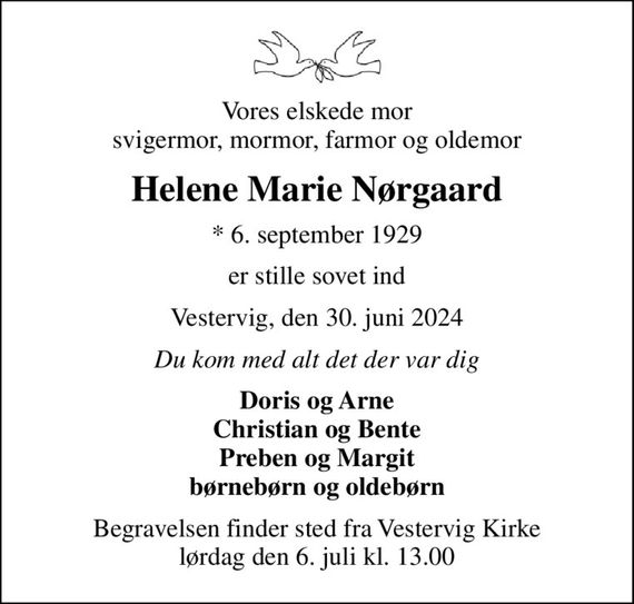 Vores elskede mor svigermor, mormor, farmor og oldemor
Helene Marie Nørgaard
* 6. september 1929
er stille sovet ind
Vestervig, den 30. juni 2024
Du kom med alt det der var dig
Doris og Arne Christian og Bente Preben og Margit børnebørn og oldebørn
Begravelsen finder sted fra Vestervig Kirke  lørdag den 6. juli kl. 13.00