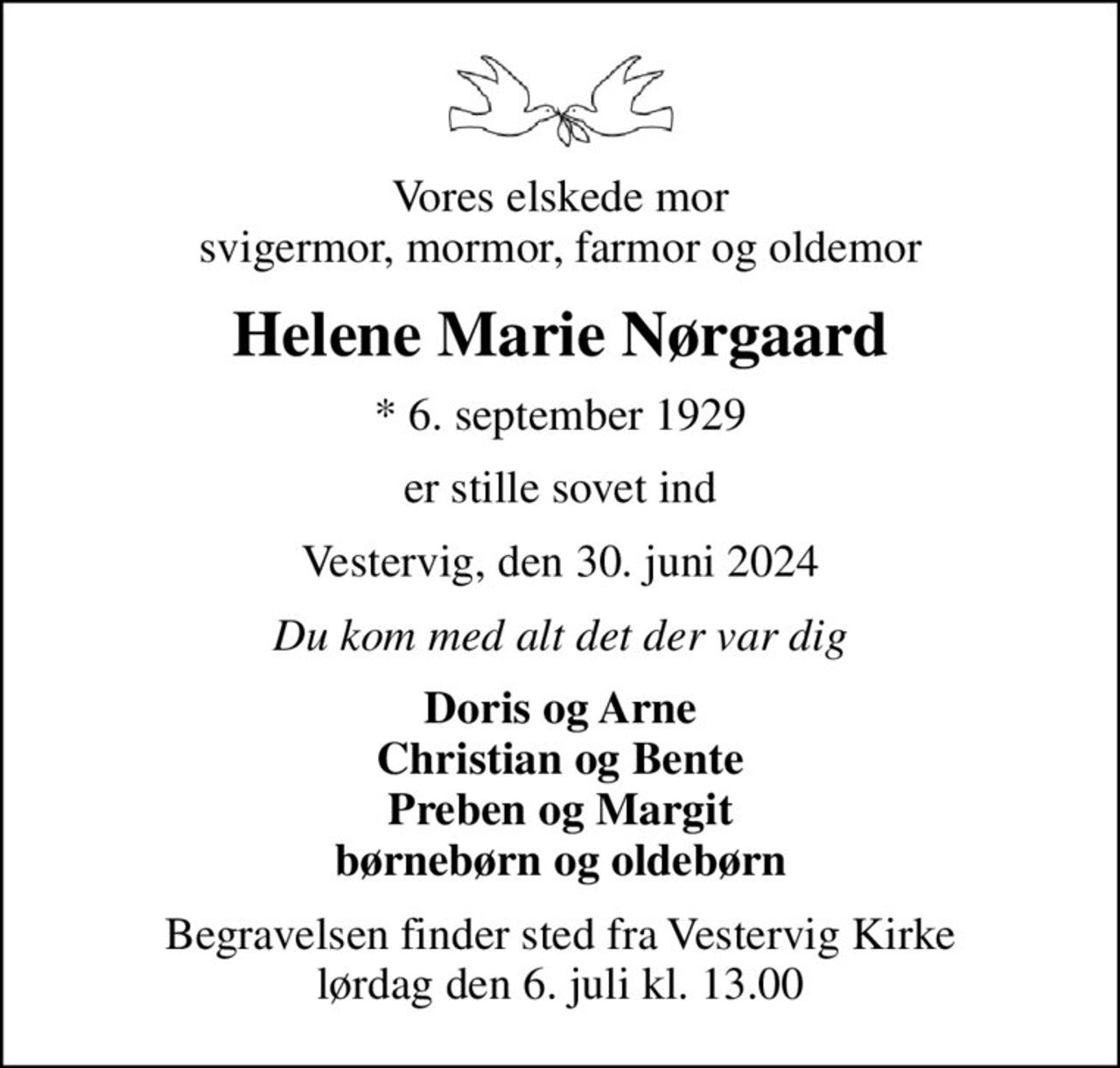Vores elskede mor svigermor, mormor, farmor og oldemor
Helene Marie Nørgaard
* 6. september 1929
er stille sovet ind
Vestervig, den 30. juni 2024
Du kom med alt det der var dig
Doris og Arne Christian og Bente Preben og Margit børnebørn og oldebørn
Begravelsen finder sted fra Vestervig Kirke  lørdag den 6. juli kl. 13.00