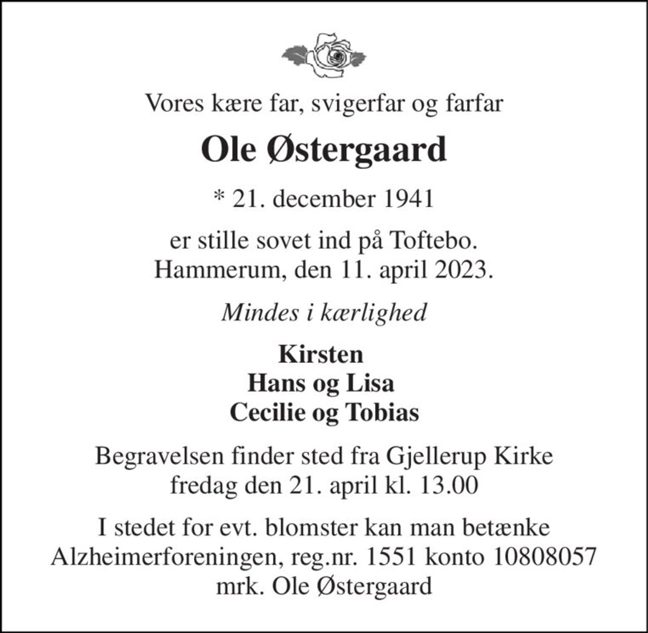 Vores kære far, svigerfar og farfar 
Ole Østergaard 
★ 21. december 1941 
er stille sovet ind på Toftebo. Hammerum, den 11. april 2023. 
Mindes i kærlighed 
Kirsten  Hans og Lisa  Cecilie og Tobias 
Begravelsen​ finder sted fra Gjellerup Kirke​ fredag den 21. april​ kl. 13.00 
I stedet for evt. blomster kan man betænke Alzheimerforeningen, reg.nr. 1551 konto 10808057 mrk. Ole Østergaard