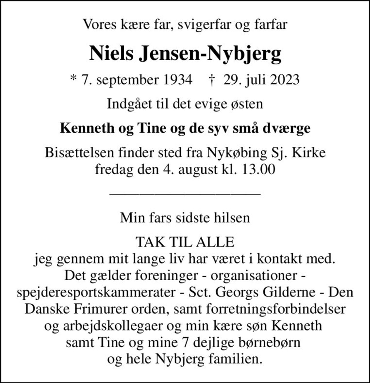 Vores kære far, svigerfar og farfar
Niels Jensen-Nybjerg
* 7. september 1934    ✝ 29. juli 2023
Indgået til det evige østen
Kenneth og Tine og de syv små dværge
Bisættelsen finder sted fra Nykøbing Sj. Kirke  fredag den 4. august kl. 13.00 
Min fars sidste hilsen
TAK TIL ALLE jeg gennem mit lange liv har været i kontakt med. Det gælder foreninger - organisationer - spejderesportskammerater - Sct. Georgs Gilderne - Den Danske Frimurer orden, samt forretningsforbindelser og arbejdskollegaer og min kære søn Kenneth  samt Tine og mine 7 dejlige børnebørn  og hele Nybjerg familien.