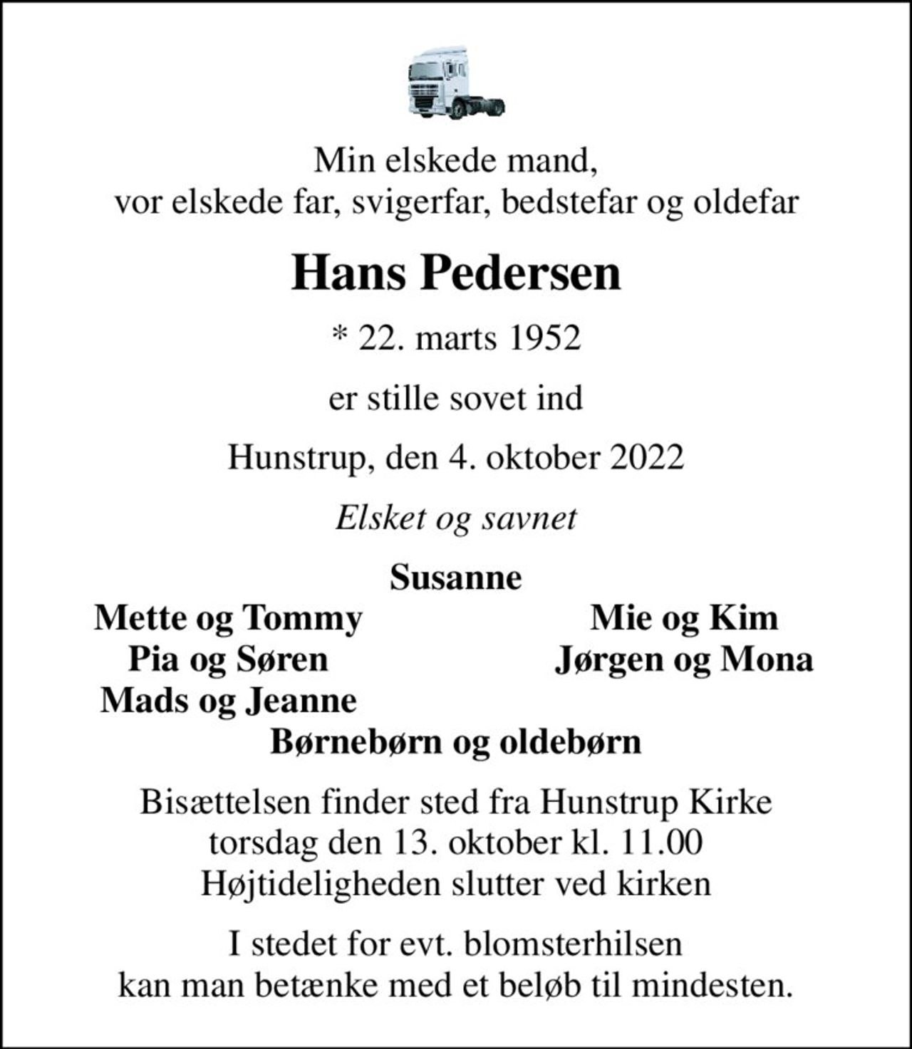 Min elskede mand, vor elskede far, svigerfar, bedstefar og oldefar
Hans Pedersen
* 22. marts 1952
er stille sovet ind
Hunstrup, den 4. oktober 2022
Elsket og savnet
Susanne
Mette og Tommy
Mie og Kim
Pia og Søren
Jørgen og Mona
Mads og Jeanne
Bisættelsen finder sted fra Hunstrup Kirke  torsdag den 13. oktober kl. 11.00  Højtideligheden slutter ved kirken
I stedet for evt. blomsterhilsen kan man betænke med et beløb til mindesten.