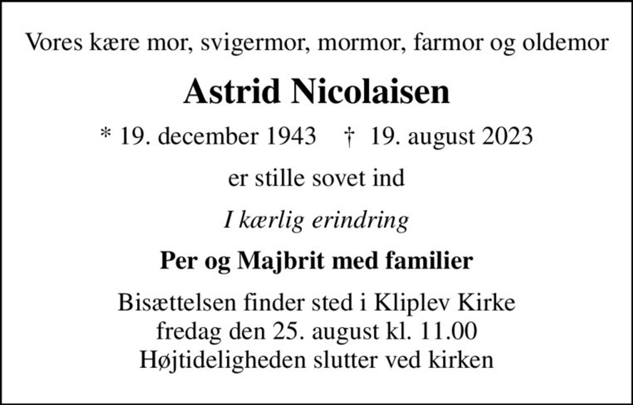 Vores kære mor, svigermor, mormor, farmor og oldemor
Astrid Nicolaisen
* 19. december 1943    ✝ 19. august 2023
er stille sovet ind
I kærlig erindring
Per og Majbrit med familier
Bisættelsen finder sted i Kliplev Kirke  fredag den 25. august kl. 11.00  Højtideligheden slutter ved kirken