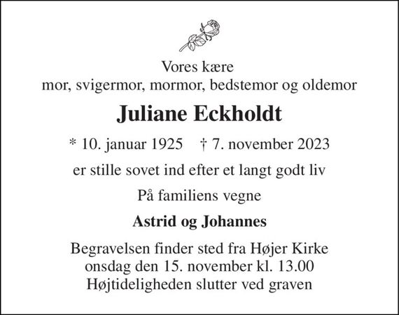 Vores kære  mor, svigermor, mormor, bedstemor og oldemor 
Juliane Eckholdt 
*&#x200B; 10. januar 1925&#x200B;    &#x2020;&#x200B; 7. november 2023 
er stille sovet ind efter et langt godt liv 
På familiens vegne 
Astrid og Johannes 
Begravelsen&#x200B; finder sted fra Højer Kirke&#x200B; onsdag den 15. november&#x200B; kl. 13.00 Højtideligheden slutter ved graven