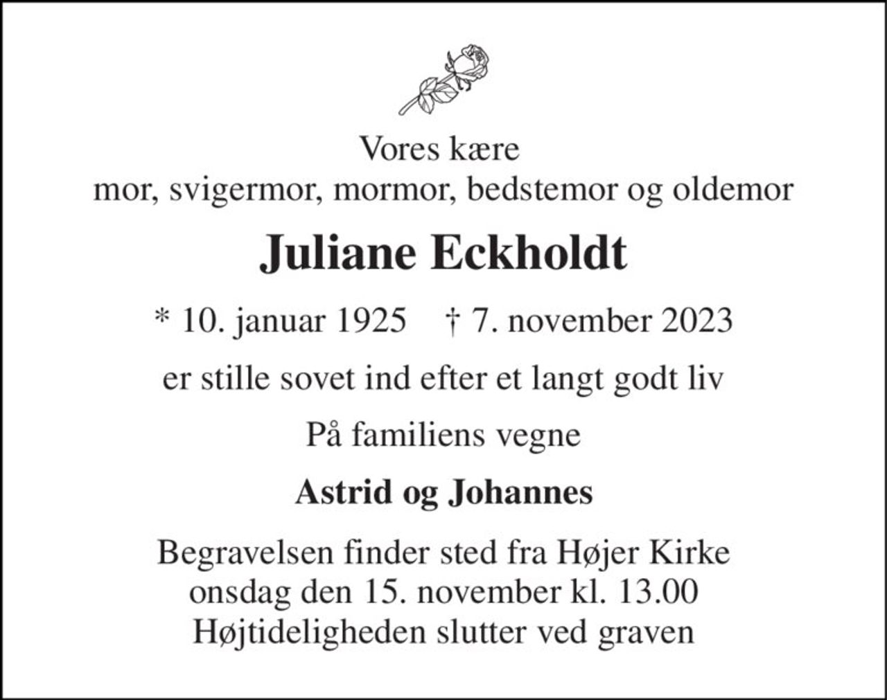 Vores kære  mor, svigermor, mormor, bedstemor og oldemor 
Juliane Eckholdt 
*​ 10. januar 1925​    †​ 7. november 2023 
er stille sovet ind efter et langt godt liv 
På familiens vegne 
Astrid og Johannes 
Begravelsen​ finder sted fra Højer Kirke​ onsdag den 15. november​ kl. 13.00 Højtideligheden slutter ved graven