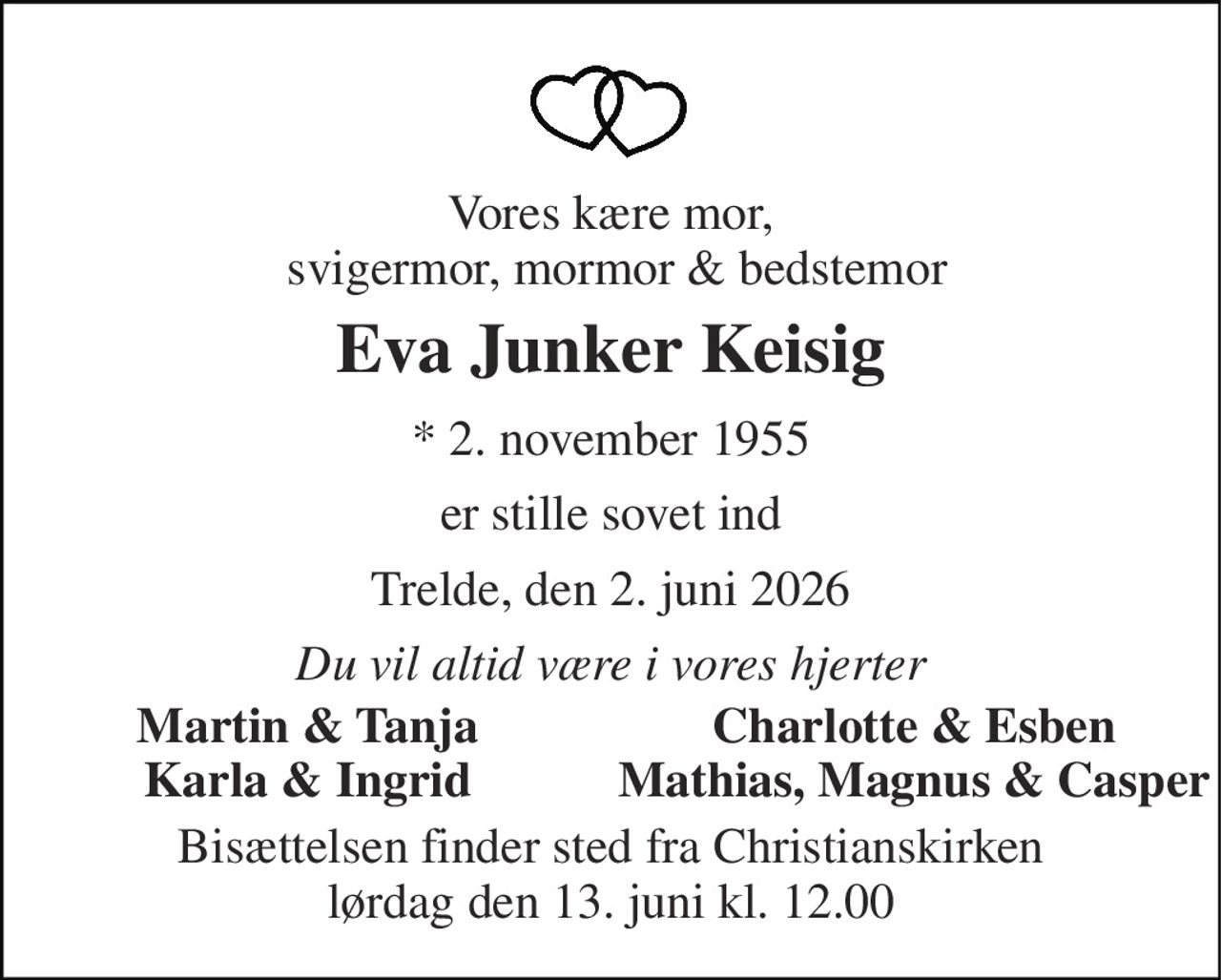 Vores kære mor,  svigermor, mormor & bedstemor 
Eva Junker Keisig 
* 2. november 1955 
er stille sovet ind 
Trelde, den 2. juni 2026 
Du vil altid være i vores hjerter 
Martin & Tanja 
Charlotte & Esben 
Karla & Ingrid 
Mathias, Magnus & Casper 
Bisættelsen​ finder sted fra Christianskirken​ lørdag den 13. juni​ kl. 12.00