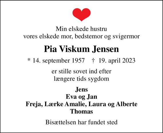 Min elskede hustru vores elskede mor, bedstemor og svigermor
Pia Viskum Jensen
* 14. september 1957    &#x271d; 19. april 2023
er stille sovet ind efter længere tids sygdom
Jens Eva og Jan Freja, Lærke Amalie, Laura og Alberte Thomas
Bisættelsen har fundet sted