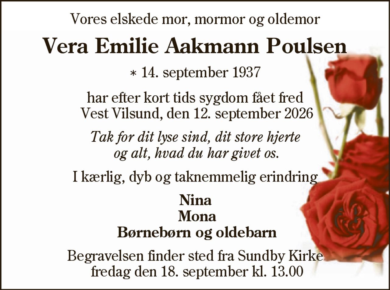 Vera Emilie Aakmann Poulsen 
* 14. september 1937 
er stille sovet ind 
Vest Vilsund, den 12. september 2026 
Nina Mona Børnebørn og oldebarn 
Begravelsen finder sted fredag den 18. september kl. 13.00 fra Sundby Mors Kirke