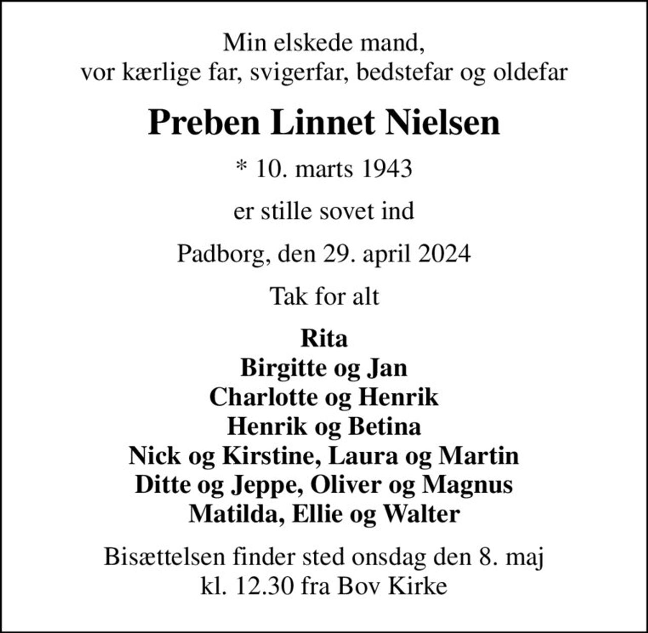 Min elskede mand, vor kærlige far, svigerfar, bedstefar og oldefar
Preben Linnet Nielsen
* 10. marts 1943
er stille sovet ind
Padborg, den 29. april 2024
Tak for alt
Rita Birgitte og Jan Charlotte og Henrik Henrik og Betina Nick og Kirstine, Laura og Martin Ditte og Jeppe, Oliver og Magnus Matilda, Ellie og Walter
Bisættelsen finder sted onsdag den 8. maj kl. 12.30 fra Bov Kirke