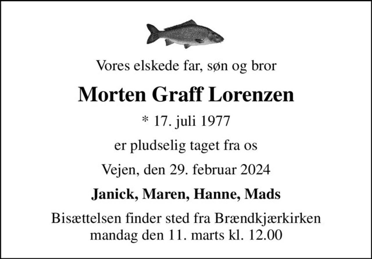 Vores elskede far, søn og bror
Morten Graff Lorenzen
* 17. juli 1977
er pludselig taget fra os
Vejen, den 29. februar 2024
Janick, Maren, Hanne, Mads
Bisættelsen finder sted fra Brændkjærkirken  mandag den 11. marts kl. 12.00