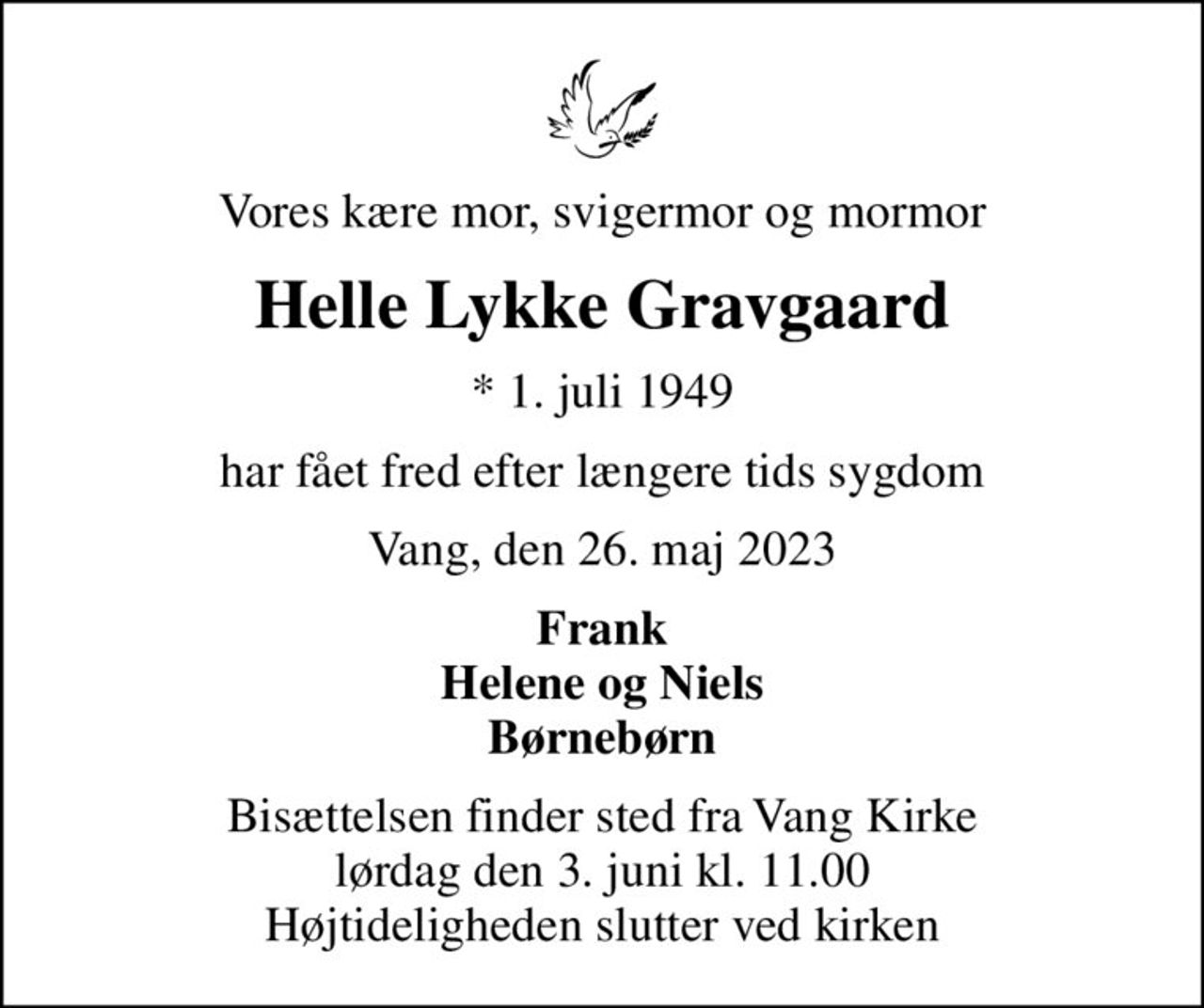 Vores kære mor, svigermor og mormor
Helle Lykke Gravgaard
* 1. juli 1949
har fået fred efter længere tids sygdom
Vang, den 26. maj 2023
Frank Helene og Niels Børnebørn
Bisættelsen finder sted fra Vang Kirke  lørdag den 3. juni kl. 11.00  Højtideligheden slutter ved kirken