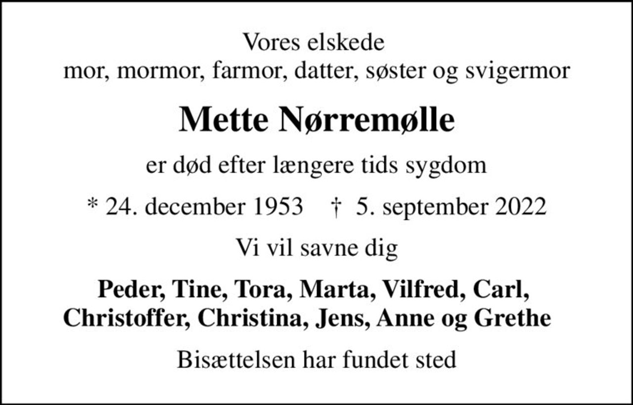 Vores elskede  mor, mormor, farmor, datter, søster og svigermor
Mette Nørremølle
er død efter længere tids sygdom
* 24. december 1953    ✝ 5. september 2022
Vi vil savne dig
Peder, Tine, Tora, Marta, Vilfred, Carl,  Christoffer, Christina, Jens, Anne og Grethe   
Bisættelsen har fundet sted