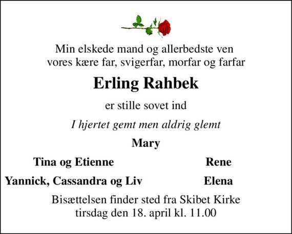 Min elskede mand og allerbedste ven  vores kære far, svigerfar, morfar og farfar 
Erling Rahbek 
er stille sovet ind 
I hjertet gemt men aldrig glemt 
Mary 
Tina og Etienne 
Rene 
Yannick, Cassandra og Liv 
Elena 
Bisættelsen finder sted fra Skibet Kirke tirsdag den 18. april kl. 11.00