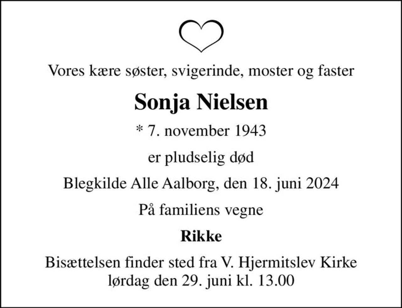 Vores kære søster, svigerinde, moster og faster
Sonja Nielsen
* 7. november 1943
er pludselig død
Blegkilde Alle Aalborg, den 18. juni 2024
På familiens vegne
Rikke
Bisættelsen finder sted fra V. Hjermitslev Kirke  lørdag den 29. juni kl. 13.00
