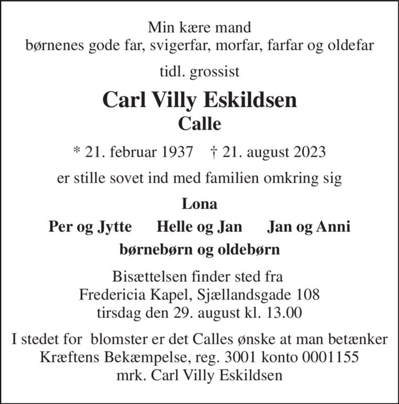 Min kære mand børnenes gode far, svigerfar, morfar, farfar og oldefar 
tidl. grossist 
Carl Villy Eskildsen 
Calle 
*​ 21. februar 1937​    †​ 21. august 2023 
er stille sovet ind med familien omkring sig 
Lona 
Per og Jytte      Helle og Jan      Jan og Anni 
børnebørn og oldebørn 
Bisættelsen finder sted fra  Fredericia Kapel, Sjællandsgade 108 tirsdag den 29. august kl. 13.00 
I stedet for  blomster er det Calles ønske at man betænker Kræftens Bekæmpelse, reg. 3001 konto 0001155 mrk. Carl Villy Eskildsen