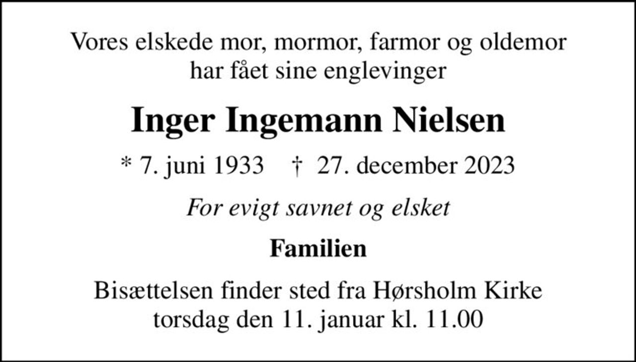 Vores elskede mor, mormor, farmor og oldemor har fået sine englevinger
Inger Ingemann Nielsen
* 7. juni 1933    ✝ 27. december 2023
For evigt savnet og elsket
Familien
Bisættelsen finder sted fra Hørsholm Kirke  torsdag den 11. januar kl. 11.00