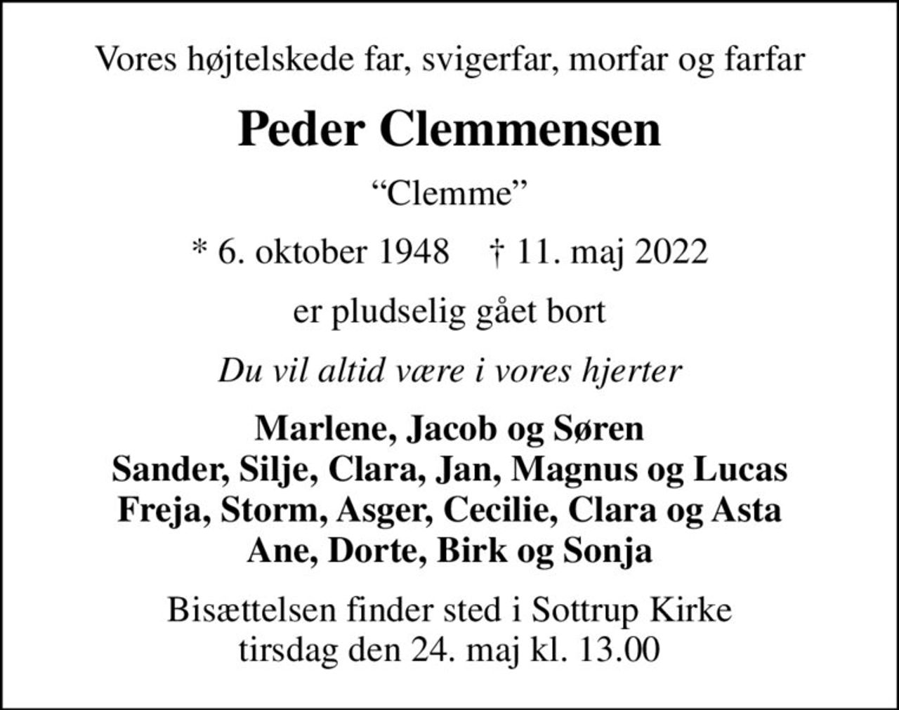 Vores højtelskede far, svigerfar, morfar og farfar
Peder Clemmensen
Clemme
* 6. oktober 1948    ✝ 11. maj 2022
er pludselig gået bort
Du vil altid være i vores hjerter
Marlene, Jacob og Søren Sander, Silje, Clara, Jan, Magnus og Lucas Freja, Storm, Asger, Cecilie, Clara og Asta Ane, Dorte, Birk og Sonja
Bisættelsen finder sted i Sottrup Kirke  tirsdag den 24. maj kl. 13.00