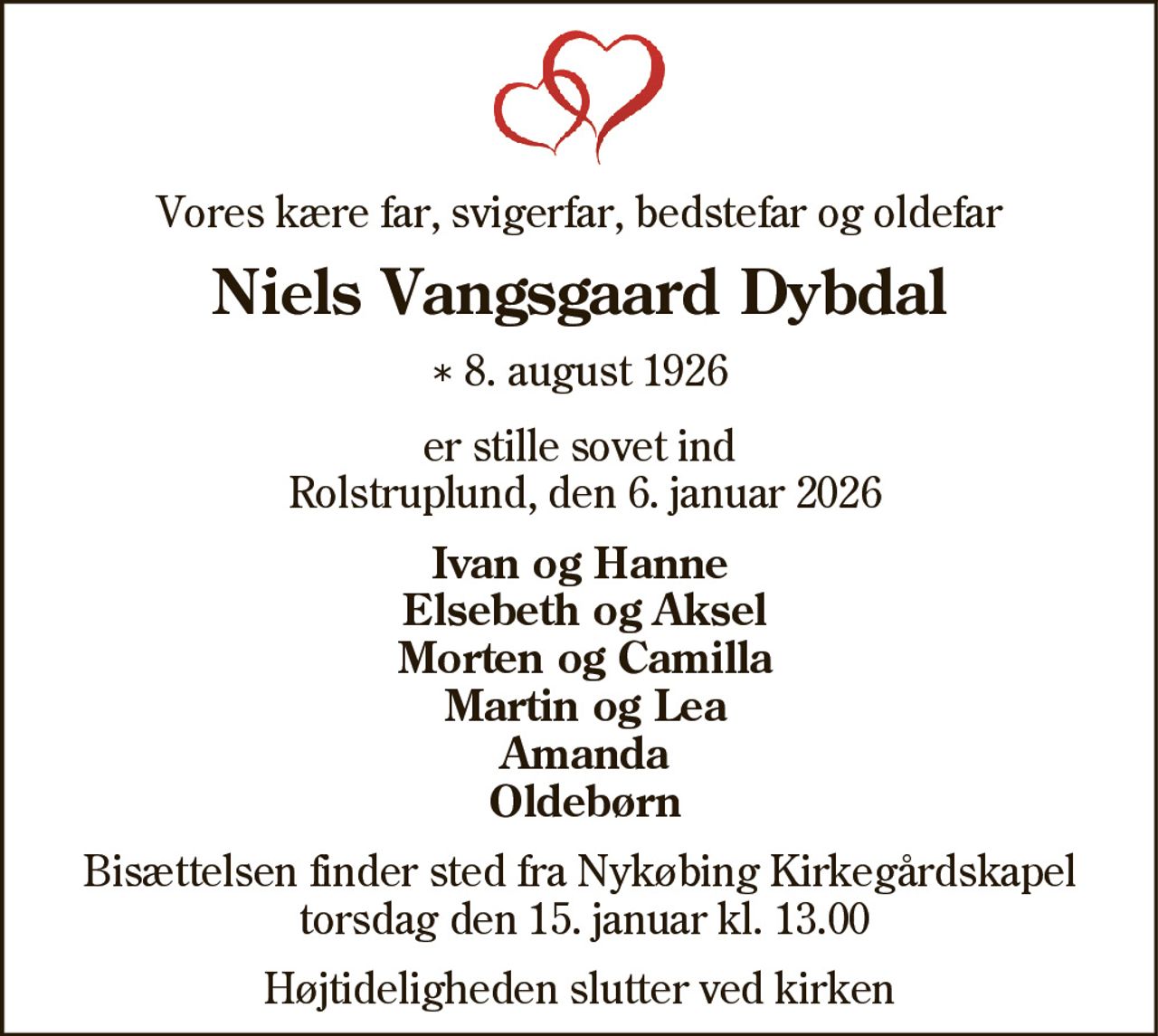 Vores kære far, svigerfar, bedstefar og oldefar
Niels Vangsgaard Dybdal
* 8. august 1926
er stille sovet ind Rolstruplund, den 6. januar 2026
På familiens vegne
Ivan og Hanne Elsebeth og Aksel Morten og Camilla Martin og Lea Amanda Oldebørn
Bisættelsen finder sted fra Nykøbing Kirkegårds Kapel  torsdag den 15. januar kl. 13.00 
Højtideligheden slutter ved kirken