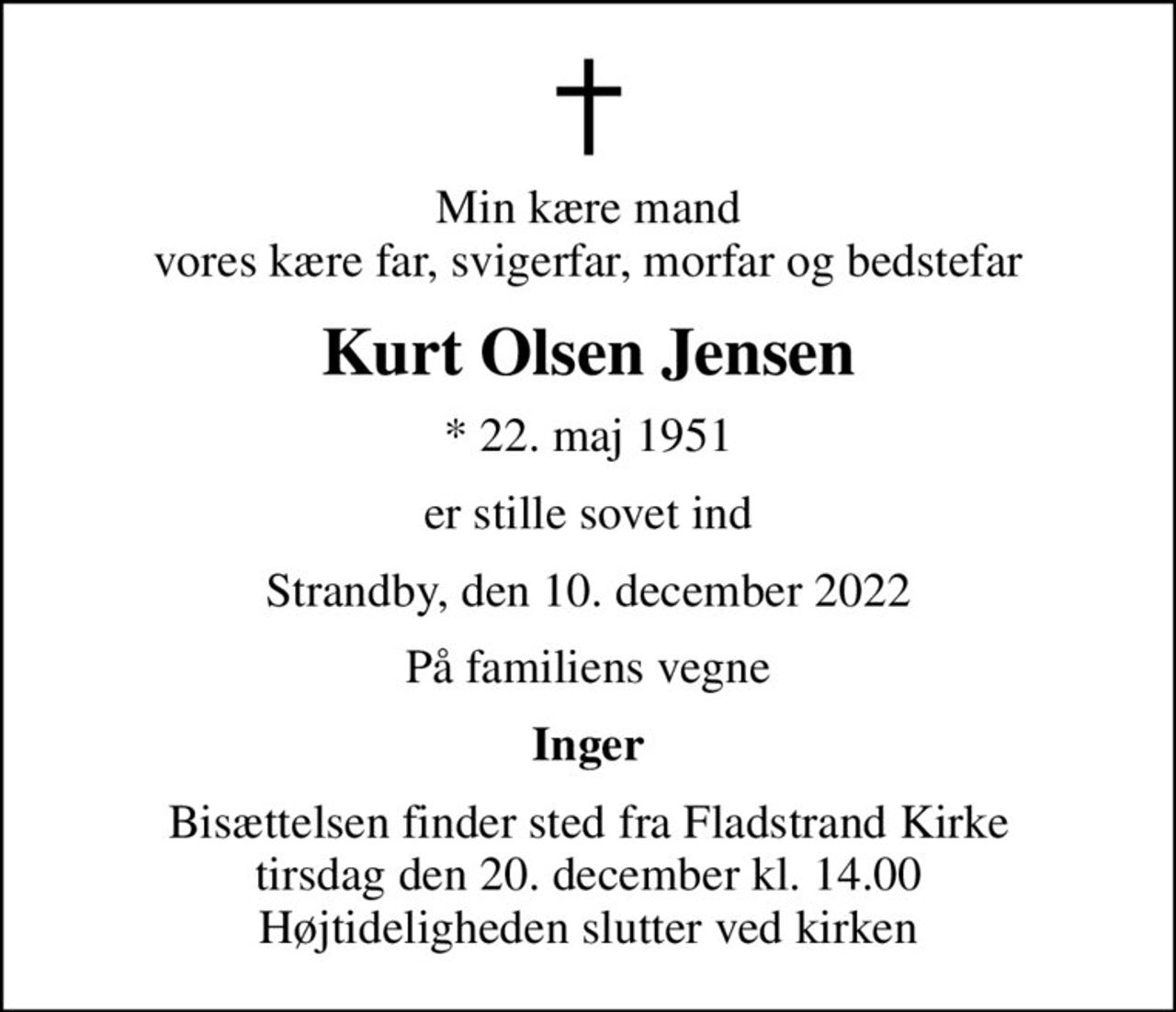 Min kære mand vores kære far, svigerfar, morfar og bedstefar
Kurt Olsen Jensen
* 22. maj 1951
er stille sovet ind
Strandby, den 10. december 2022
På familiens vegne
Inger
Bisættelsen finder sted fra Fladstrand Kirke  tirsdag den 20. december kl. 14.00  Højtideligheden slutter ved kirken