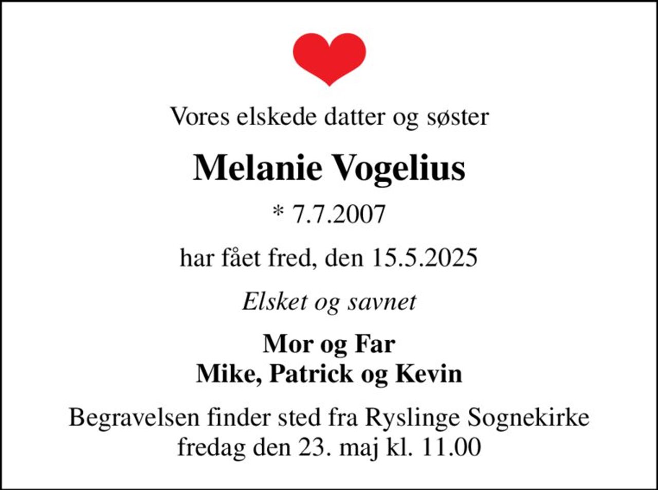 Vores elskede datter og søster
Melanie Vogelius
* 7.7.2007
har fået fred, den 15.5.2025
Elsket og savnet
Mor og Far Mike, Patrick og Kevin
Begravelsen finder sted fra Ryslinge Sognekirke  fredag den 23. maj kl. 11.00