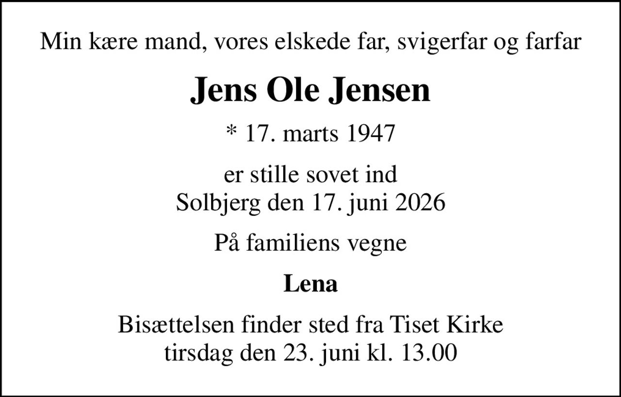 Min kære mand, vores elskede far, svigerfar og farfar
Jens Ole Jensen
* 17. marts 1947
er stille sovet ind Solbjerg den 17. juni 2026
På familiens vegne
Lena
Bisættelsen finder sted fra Tiset Kirke  tirsdag den 23. juni kl. 13.00