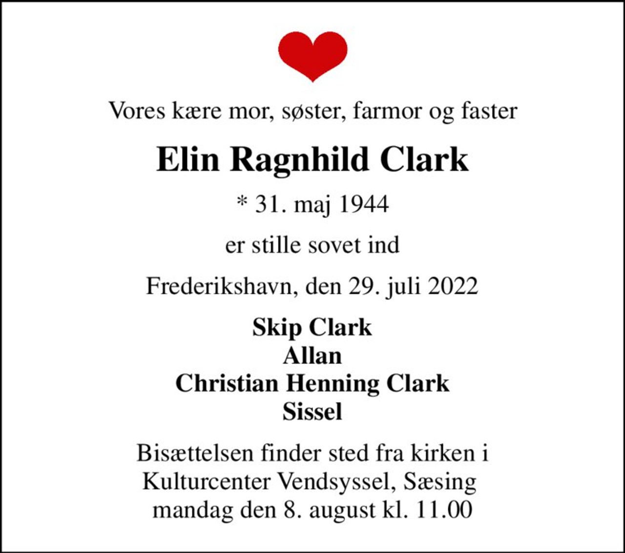 Vores kære mor, søster, farmor og faster
Elin Ragnhild Clark
* 31. maj 1944
er stille sovet ind
Frederikshavn, den 29. juli 2022
Skip Clark Allan Christian Henning Clark Sissel
Bisættelsen finder sted fra kirken i Kulturcenter Vendsyssel, Sæsing  mandag den 8. august kl. 11.00
