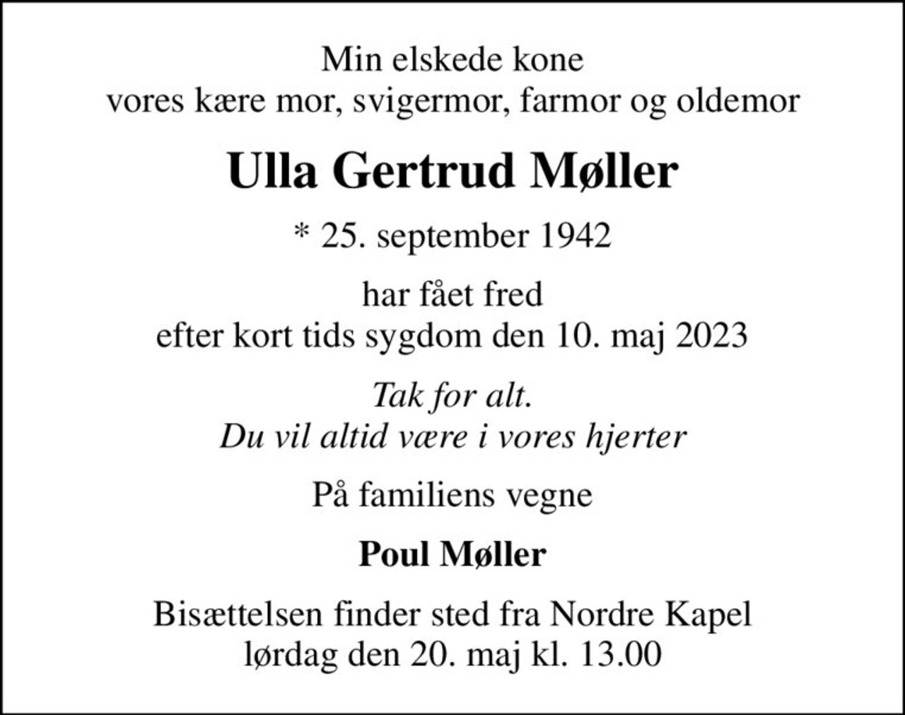 Min elskede kone vores kære mor, svigermor, farmor og oldemor
Ulla Gertrud Møller
* 25. september 1942
har fået fred efter kort tids sygdom den 10. maj 2023
Tak for alt. Du vil altid være i vores hjerter
På familiens vegne
Poul Møller
Bisættelsen finder sted fra Nordre Kapel  lørdag den 20. maj kl. 13.00