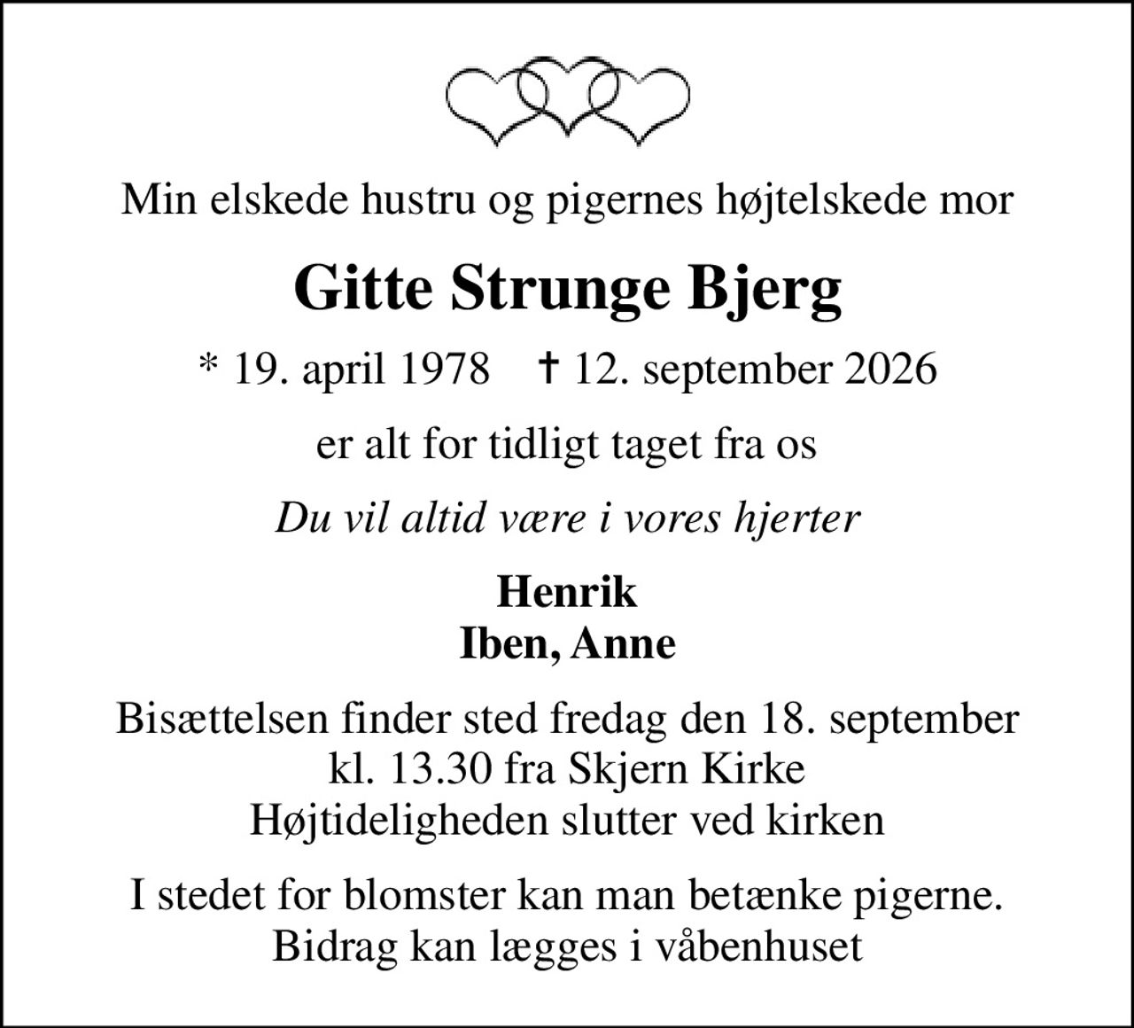 Min elskede hustru og pigernes højtelskede mor
Gitte Strunge Bjerg
* 19. april 1978    ✝ 12. september 2026
er alt for tidligt taget fra os
Du vil altid være i vores hjerter
Henrik Iben, Anne
Bisættelsen finder sted fredag den 18. september kl. 13.30 fra Skjern Kirke Højtideligheden slutter ved kirken
I stedet for blomster kan man betænke pigerne. Bidrag kan lægges i våbenhuset